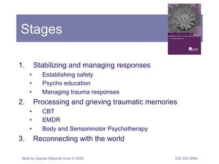 Stages 
1. Stabilizing and managing responses 
• Establishing safety 
• Psycho education 
• Managing trauma responses 
2. Processing and grieving traumatic memories 
• CBT 
• EMDR 
• Body and Sensorimotor Psychotherapy 
3. Reconnecting with the world 
Slide by Sophia Deborah Erez © 2008 520.302.5859 
 