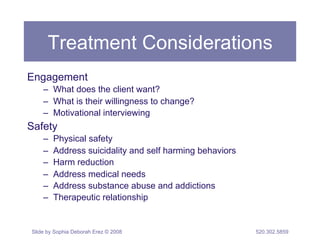 Treatment Considerations 
Engagement 
– What does the client want? 
– What is their willingness to change? 
– Motivational interviewing 
Safety 
– Physical safety 
– Address suicidality and self harming behaviors 
– Harm reduction 
– Address medical needs 
– Address substance abuse and addictions 
– Therapeutic relationship 
Slide by Sophia Deborah Erez © 2008 520.302.5859 
 