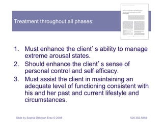 Treatment throughout all phases: 
1. Must enhance the client’s ability to manage 
extreme arousal states. 
2. Should enhance the client’s sense of 
personal control and self efficacy. 
3. Must assist the client in maintaining an 
adequate level of functioning consistent with 
his and her past and current lifestyle and 
circumstances. 
Slide by Sophia Deborah Erez © 2008 520.302.5859 
 