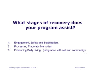 What stages of recovery does 
your program assist? 
1. Engagement, Safety and Stabilization. 
2. Processing Traumatic Memories 
3. Enhancing Daily Living. (Integration with self and community) 
Slide by Sophia Deborah Erez © 2008 520.302.5859 
 
