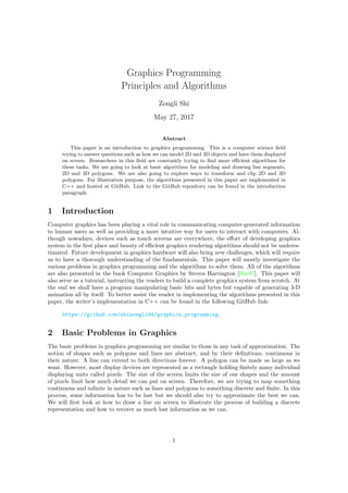Graphics Programming
Principles and Algorithms
Zongli Shi
May 27, 2017
Abstract
This paper is an introduction to graphics programming. This is a computer science field
trying to answer questions such as how we can model 2D and 3D objects and have them displayed
on screen. Researchers in this field are constantly trying to find more efficient algorithms for
these tasks. We are going to look at basic algorithms for modeling and drawing line segments,
2D and 3D polygons. We are also going to explore ways to transform and clip 2D and 3D
polygons. For illustration purpose, the algorithms presented in this paper are implemented in
C++ and hosted at GitHub. Link to the GitHub repository can be found in the introduction
paragraph.
1 Introduction
Computer graphics has been playing a vital role in communicating computer-generated information
to human users as well as providing a more intuitive way for users to interact with computers. Al-
though nowadays, devices such as touch screens are everywhere, the effort of developing graphics
system in the first place and beauty of efficient graphics rendering algorithms should not be underes-
timated. Future development in graphics hardware will also bring new challenges, which will require
us to have a thorough understanding of the fundamentals. This paper will mostly investigate the
various problems in graphics programming and the algorithms to solve them. All of the algorithms
are also presented in the book Computer Graphics by Steven Harrington [Har87]. This paper will
also serve as a tutorial, instructing the readers to build a complete graphics system from scratch. At
the end we shall have a program manipulating basic bits and bytes but capable of generating 3-D
animation all by itself. To better assist the reader in implementing the algorithms presented in this
paper, the writer’s implementation in C++ can be found in the following GitHub link:
https://github.com/shizongli94/graphics_programming.
2 Basic Problems in Graphics
The basic problems in graphics programming are similar to those in any task of approximation. The
notion of shapes such as polygons and lines are abstract, and by their definitions, continuous in
their nature. A line can extend to both directions forever. A polygon can be made as large as we
want. However, most display devices are represented as a rectangle holding finitely many individual
displaying units called pixels. The size of the screen limits the size of our shapes and the amount
of pixels limit how much detail we can put on screen. Therefore, we are trying to map something
continuous and infinite in nature such as lines and polygons to something discrete and finite. In this
process, some information has to be lost but we should also try to approximate the best we can.
We will first look at how to draw a line on screen to illustrate the process of building a discrete
representation and how to recover as much lost information as we can.
1
 
