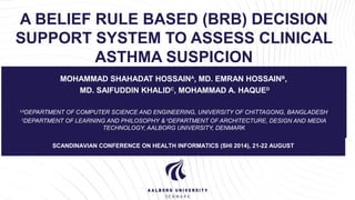 A BELIEF RULE BASED (BRB) DECISION 
SUPPORT SYSTEM TO ASSESS CLINICAL 
ASTHMA SUSPICION 
MOHAMMAD SHAHADAT HOSSAINA, MD. EMRAN HOSSAINB, 
MD. SAIFUDDIN KHALIDC, MOHAMMAD A. HAQUED 
A, BDEPARTMENT OF COMPUTER SCIENCE AND ENGINEERING, UNIVERSITY OF CHITTAGONG, BANGLADESH 
CDEPARTMENT OF LEARNING AND PHILOSOPHY & DDEPARTMENT OF ARCHITECTURE, DESIGN AND MEDIA 
TECHNOLOGY, AALBORG UNIVERSITY, DENMARK 
SCANDINAVIAN CONFERENCE ON HEALTH INFORMATICS (SHI 2014), 21-22 AUGUST 
 