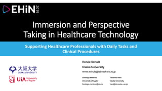 Immersion and Perspective
Taking in Healthcare Technology
Supporting Healthcare Professionals with Daily Tasks and
Clinical Procedures
Renée Schulz
Osaka University
renee.schulz@ist.osaka-u.ac.jp
Santiago Martinez
University of Agder
Santiago.martinez@uia.no
Takahiro Hara
Osaka University
hara@ist.osaka-u.ac.jp
 