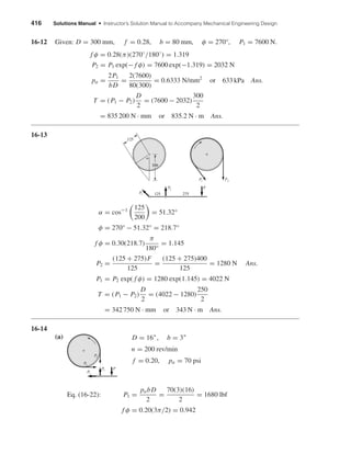 416 Solutions Manual • Instructor’s Solution Manual to Accompany Mechanical Engineering Design 
16-12 Given: D = 300 mm, f = 0.28, b = 80 mm, φ = 270°, P1 = 7600 N. 
f φ = 0.28(π)(270◦ 
/180◦) = 1.319 
P2 = P1 exp(− f φ) = 7600 exp(−1.319) = 2032 N 
pa = 2P1 
bD 
= 2(7600) 
80(300) 
= 0.6333 N/mm2 or 633 kPa Ans. 
T = (P1 − P2) 
D 
2 
= (7600 − 2032) 
300 
2 
= 835 200 N · mm or 835.2 N · m Ans. 
16-13 
α = cos−1 
 
125 
200 
P2 
 
= 51.32° 
φ = 270° − 51.32° = 218.7° 
f φ = 0.30(218.7) 
π 
180° 
= 1.145 
P2 = (125 + 275)F 
125 
= (125 + 275)400 
125 
= 1280 N Ans. 
P1 = P2 exp( f φ) = 1280 exp(1.145) = 4022 N 
T = (P1 − P2) 
D 
2 
= (4022 − 1280) 
250 
2 
= 342 750 N · mm or 343 N · m Ans. 
16-14 
(a) 
D = 16, b = 3 
n = 200 rev/min 
f = 0.20, pa = 70 psi 
Eq. (16-22): P1 = pabD 
2 
= 70(3)(16) 
2 
= 1680 lbf 
f φ = 0.20(3π/2) = 0.942 
P1 
P2 
P1 P2 
P 
P1 P2 
 
F 
200 
125 275 
P1 
125 
 