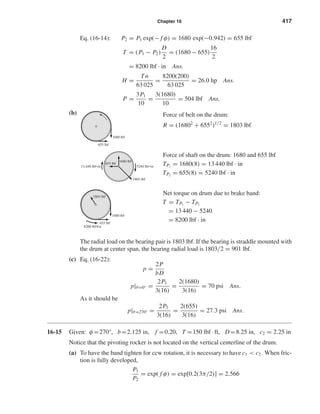 Chapter 16 417 
Eq. (16-14): P2 = P1 exp(− f φ) = 1680 exp(−0.942) = 655 lbf 
T = (P1 − P2) 
D 
2 
= (1680 − 655) 
16 
2 
= 8200 lbf · in Ans. 
H = Tn 
63 025 
= 8200(200) 
63 025 
= 26.0 hp Ans. 
P = 3P1 
10 
= 3(1680) 
10 
= 504 lbf Ans. 
(b) 
Net torque on drum due to brake band: 
T = TP1 
− TP2 
= 13 440 − 5240 
= 8200 lbf · in 
The radial load on the bearing pair is 1803 lbf. If the bearing is straddle mounted with 
the drum at center span, the bearing radial load is 1803/2 = 901 lbf. 
(c) Eq. (16-22): 
p = 2P 
bD 
p|θ=0° = 2P1 
3(16) 
= 2(1680) 
3(16) 
= 70 psi Ans. 
As it should be 
p|θ=270° = 2P2 
3(16) 
= 2(655) 
3(16) 
= 27.3 psi Ans. 
16-15 Given: φ=270°, b=2.125 in, f =0.20, T =150 lbf · ft, D=8.25 in, c2 = 2.25 in 
Notice that the pivoting rocker is not located on the vertical centerline of the drum. 
(a) To have the band tighten for ccw rotation, it is necessary to have c1  c2 . When fric-tion 
is fully developed, 
P1 
P2 
= exp( f φ) = exp[0.2(3π/2)] = 2.566 
1803 lbf 
8200 lbf¥in 
1680 lbf 
655 lbf 
Force of shaft on the drum: 1680 and 655 lbf 
TP1 
= 1680(8) = 13 440 lbf · in 
TP2 
= 655(8) = 5240 lbf · in 
1680 lbf 
1803 lbf 
655 lbf 
13,440 lbf•in 5240 lbf•in 
Force of belt on the drum: 
R = (16802 + 6552)1/2 = 1803 lbf 
1680 lbf 
655 lbf 
 