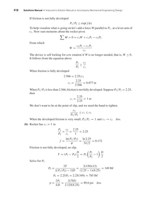 418 Solutions Manual • Instructor’s Solution Manual to Accompany Mechanical Engineering Design 
If friction is not fully developed 
P1/P2 ≤ exp( f φ) 
To help visualize what is going on let’s add a force W parallel to P1, at a lever arm of 
c3 . Now sum moments about the rocker pivot. 
 
M = 0 = c3W + c1P1 − c2P2 
From which 
W = c2P2 − c1P1 
c3 
The device is self locking for ccw rotation if W is no longer needed, that is, W ≤ 0. 
It follows from the equation above 
P1 
P2 
≥ c2 
c1 
When friction is fully developed 
2.566 = 2.25/c1 
c1 = 2.25 
2.566 
= 0.877 in 
When P1/P2 is less than 2.566, friction is not fully developed. Suppose P1/P2 = 2.25, 
then 
c1 = 2.25 
2.25 
= 1 in 
We don’t want to be at the point of slip, and we need the band to tighten. 
c2 
P1/P2 
≤ c1 ≤ c2 
When the developed friction is very small, P1/P2 →1 and c1 →c2 Ans. 
(b) Rocker has c1 = 1 in 
P1 
P2 
= c2 
c1 
= 2.25 
1 
= 2.25 
f = ln(P1/P2) 
φ 
= ln 2.25 
3π/2 
= 0.172 
Friction is not fully developed, no slip. 
T = (P1 − P2) 
D 
2 
= P2 
 
P1 
P2 
 
D 
2 
− 1 
Solve for P2 
P2 = 2T 
[(P1/P2) − 1]D 
= 2(150)(12) 
(2.25 − 1)(8.25) 
= 349 lbf 
P1 = 2.25P2 = 2.25(349) = 785 lbf 
p = 2P1 
bD 
= 2(785) 
2.125(8.25) 
= 89.6 psi Ans. 
 