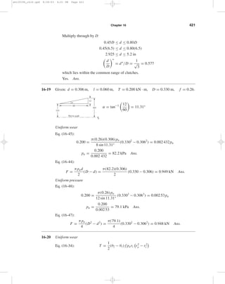 Chapter 16 421 
Multiply through by D 
0.45D ≤ d ≤ 0.80D 
0.45(6.5) ≤ d ≤ 0.80(6.5) 
2.925 ≤ d ≤ 5.2 in 
 
d 
∗ 
= d∗ 
D 
/D = 1 √ 
3 
= 0.577 
which lies within the common range of clutches. 
Yes. Ans. 
16-19 Given: d = 0.306 m, l = 0.060 m, T = 0.200 kN · m, D = 0.330 m, f = 0.26. 
α = tan−1 
 
12 
60 
 
= 11.31° 
 
Uniform wear 
Eq. (16-45): 
0.200 = π(0.26)(0.306) pa 
8 sin 11.31° 
(0.3302 − 0.3062) = 0.002 432pa 
pa = 0.200 
0.002 432 
= 82.2 kPa Ans. 
Eq. (16-44): 
F = πpad 
2 
(D − d) = π(82.2)(0.306) 
2 
(0.330 − 0.306) = 0.949 kN Ans. 
Uniform pressure 
Eq. (16-48): 
0.200 = π(0.26) pa 
12 sin 11.31° 
(0.3303 − 0.3063) = 0.002 53pa 
pa = 0.200 
0.002 53 
= 79.1 kPa Ans. 
Eq. (16-47): 
F = πpa 
4 
(D2 − d2) = π(79.1) 
4 
(0.3302 − 0.3062) = 0.948 kN Ans. 
16-20 Uniform wear 
Eq. (16-34): T = 1 
2 
(θ2 − θ1) f pari 
	 
r 2 
o 
− r 2 
i 

 
165 
153 
12 
60 
Not to scale 
CL 
shi20396_ch16.qxd 8/28/03 4:01 PM Page 421 
 