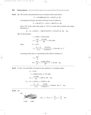 Chapter 16 423 
The bearing and shear stress estimates are 
σb = 
−2.15(103) 
10(22.5 − 13) 
= −22.6 MPa Ans. 
τ = 2.15(103) 
10[0.25π(17.75)2] 
= 0.869 MPa Ans. 
16-22 ω1 = 2πn/60 = 2π(1800)/60 = 188.5 rad/s 
ω2 = 0 
From Eq. (16-51), 
I1 I2 
I1 + I2 
= T t1 
ω1 − ω2 
= 320(8.3) 
188.5 − 0 
= 14.09 N · m · s2 
Eq. (16-52): 
E = 14.09 
 
188.52 
2 
 
(10−3) = 250 kJ 
Eq. (16-55): 
T = E 
Cpm 
= 250(103) 
500(18) 
= 27.8◦C Ans. 
16-23 
n = n1 + n2 
2 
= 260 + 240 
2 
= 250 rev/min 
Cs = 260 − 240 
250 
= 0.08 Ans. 
ω = 2π(250)/60 = 26.18 rad/s 
I = E2 − E1 
Csω2 
= 5000(12) 
0.08(26.18)2 
= 1094 lbf · in · s2 
Ix = m 
8 
	 
d2 
o 
+ d2 
i 

 
= W 
8g 
	 
d2 
o 
+ d2 
i 

 
W = 8gI 
d2 
o 
+ d2 
i 
= 8(386)(1094) 
602 + 562 
= 502 lbf 
w = 0.260 lbf/in3 for cast iron 
V = W 
w 
= 502 
0.260 
= 1931 in3 
Also, V = πt 
4 
	 
d2 
o 
− d2 
i 

 
= πt 
4 
	 
602 − 562 

 
= 364t in3 
Equating the expressions for volume and solving for t, 
t = 1931 
364 
= 5.3 in Ans. 
shi20396_ch16.qxd 8/28/03 4:01 PM Page 423 
 