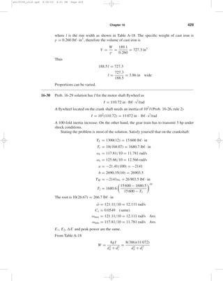 428 Solutions Manual • Instructor’s Solution Manual to Accompany Mechanical Engineering Design 
ωmax = T2 − b 
a 
= 26.771 − 2690.4 
−21.41 
= 124.41 rad/s Ans. 
ωmin = 117.81 rad/s Ans. 
¯ω 
= 124.41 + 117.81 
2 
= 121.11 rad/s 
Cs = ωmax − ωmin 
(ωmax + ωmin)/2 
= 124.41 − 117.81 
(124.41 + 117.81)/2 
= 0.0545 Ans. 
E1 = 1 
2 
Iω2 
r 
= 1 
2 
(110.72)(117.81)2 = 768 352 in · lbf 
E2 = 1 
2 
Iω2 
2 
= 1 
2 
(110.72)(124.41)2 = 856 854 in · lbf 
E = E1 − E2 = 768 352 − 856 854 = −88 502 in · lbf 
Eq. (16-64): 
E = Cs I ¯ω 
2 = 0.0545(110.72)(121.11)2 
= 88 508 in · lbf, close enough Ans. 
During the punch 
T = 63 025H 
n 
H = TL ¯ω 
(60/2π) 
63 025 
= 1560(121.11)(60/2π) 
63 025 
= 28.6 hp 
The gear train has to be sized for 28.6 hp under shock conditions since the flywheel is on 
the motor shaft. From Table A-18, 
I = m 
8 
	 
d2 
o 
+ d2 
i 

 
= W 
8g 
	 
d2 
o 
+ d2 
i 

 
W = 8gI 
d2 
o 
+ d2 
i 
= 8(386)(110.72) 
d2 
o 
+ d2 
i 
If a mean diameter of the flywheel rim of 30 in is acceptable, try a rim thickness of 4 in 
di = 30 − (4/2) = 28 in 
do = 30 + (4/2) = 32 in 
W = 8(386)(110.72) 
322 + 282 
= 189.1 lbf 
Rim volume V is given by 
V = πl 
4 
	 
d2 
o 
− d2 
i 

 
= πl 
4 
(322 − 282) = 188.5l 
shi20396_ch16.qxd 8/28/03 4:01 PM Page 428 
 