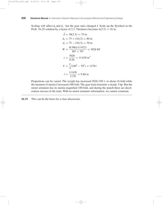 Chapter 16 429 
where l is the rim width as shown in Table A-18. The specific weight of cast iron is 
γ = 0.260 lbf · in3 , therefore the volume of cast iron is 
V = W 
γ 
= 189.1 
0.260 
= 727.3 in3 
Thus 
188.5 l = 727.3 
l = 727.3 
188.5 
= 3.86 in wide 
Proportions can be varied. 
16-30 Prob. 16-29 solution has I for the motor shaft flywheel as 
I = 110.72 in · lbf · s2/rad 
A flywheel located on the crank shaft needs an inertia of 102 I (Prob. 16-26, rule 2) 
I = 102(110.72) = 11 072 in · lbf · s2/rad 
A 100-fold inertia increase. On the other hand, the gear train has to transmit 3 hp under 
shock conditions. 
Stating the problem is most of the solution. Satisfy yourself that on the crankshaft: 
TL = 1300(12) = 15 600 lbf · in 
Tr = 10(168.07) = 1680.7 lbf · in 
ωr = 117.81/10 = 11.781 rad/s 
ωs = 125.66/10 = 12.566 rad/s 
a = −21.41(100) = −2141 
b = 2690.35(10) = 26903.5 
TM = −2141ωc + 26 903.5 lbf · in 
 
15 600 − 1680.5 
T2 = 1680.6 
15 600 − T2 
 
19 
The root is 10(26.67) = 266.7 lbf · in 
¯ω 
= 121.11/10 = 12.111 rad/s 
Cs = 0.0549 (same) 
ωmax = 121.11/10 = 12.111 rad/s Ans. 
ωmin = 117.81/10 = 11.781 rad/s Ans. 
E1, E2, E and peak power are the same. 
From Table A-18 
W = 8gI 
d2 
o 
+ d2 
i 
= 8(386)(11 072) 
d2 
o 
+ d2 
i 
shi20396_ch16.qxd 8/28/03 4:01 PM Page 429 
 
