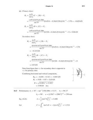 Chapter 16 411 
(c) Primary shoes: 
Rx = pabr 
sin θa 
(C − f B) − Fx 
= (106)(0.075)(0.200) 
sin 75° 
[0.4514 − 0.24(0.528)](10)−3 − 5.70 = −0.658 kN 
Ry = pabr 
sin θa 
(B + f C) − Fy 
= (106)(0.075)(0.200) 
sin 75° 
[0.528 + 0.24(0.4514)](10)−3 − 0 = 9.88 kN 
Secondary shoes: 
Rx = pabr 
sin θa 
(C + f B) − Fx 
= [0.619(10)6](0.075)(0.200) 
sin 75° 
[0.4514 + 0.24(0.528)](10)−3 − 5.70 
= −0.143 kN 
Ry = pabr 
sin θa 
(B − f C) − Fy 
= [0.619(10)6](0.075)(0.200) 
sin 75° 
[0.528 − 0.24(0.4514)](10)−3 − 0 
= 4.03 kN 
Note from figure that +y for secondary shoe is opposite to 
+y for primary shoe. 
Combining horizontal and vertical components, 
RH = −0.658 − 0.143 = −0.801 kN 
RV = 9.88 − 4.03 = 5.85 kN 
R = 
 
(0.801)2 + (5.85)2 
= 5.90 kN Ans. 
16-5 Preliminaries: θ1 = 45° − tan−1(150/200) = 8.13°, θ2 = 98.13° 
θa = 90°, a = [(150)2 + (200)2]1/2 = 250 mm 
Eq. (16-8): A = 1 
2 
	 
sin2 θ 

98.13° 
8.13° 
= 0.480 
Let C = 
 
θ2 
θ1 
sin θ dθ = − 
	 
cos θ 

98.13° 
8.13° 
= 1.1314 
y 
y 
x 
x 
R 
RV 
RH 
 