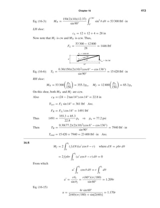 Chapter 16 413 
Eq. (16-3): MN = 150(2)(10)(12.37) 
sin 90° 
 
136° 
6° 
sin2 θ dθ = 53 300 lbf · in 
LH shoe: 
cL = 12 + 12 + 4 = 28 in 
Now note that Mf is cw and MN is ccw. Thus, 
FL = 53 300 − 12 800 
28 
= 1446 lbf 
FL  1446 lbf 
14 
Eq. (16-6): TL = 0.30(150)(2)(10)2(cos 6° − cos 136°) 
sin 90° 
= 15 420 lbf · in 
RH shoe: 
 
pa 
150 
MN = 53 300 
 
= 355.3pa, Mf = 12 800 
 
pa 
150 
 
= 85.3pa 
On this shoe, both MN and Mf are ccw. 
Also cR = (24 − 2 tan 14°) cos 14° = 22.8 in 
Fact = FL sin 14° = 361 lbf Ans. 
FR = FL/ cos 14° = 1491 lbf 
Thus 1491 = 355.3 + 85.3 
22.8 
pa ⇒ pa = 77.2 psi 
Then TR = 0.30(77.2)(2)(10)2(cos 6° − cos 136°) 
sin 90° 
= 7940 lbf · in 
Ttotal = 15 420 + 7940 = 23 400 lbf · in Ans. 
16-8 
Mf = 2 
 
θ2 
0 
( f dN)(a cos θ − r ) where dN = pbr dθ 
= 2 f pbr 
 
θ2 
0 
(a cos θ − r ) dθ = 0 
From which 
a 
 
θ2 
0 
cos θ dθ = r 
 
θ2 
0 
dθ 
a = rθ2 
sin θ2 
= r (60°)(π/180) 
sin 60° 
= 1.209r 
Eq. (16-15) 
a = 4r sin 60° 
2(60)(π/180) + sin[2(60)] 
= 1.170r 
16 
Fact  361 lbf 
FR  1491 lbf 4 
 