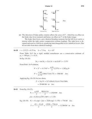 Chapter 16 415 
Ans. 
1.428P 
1.252P 
2.125P 
4.174P 
0.428P 
2.125P 
1.252P 
(c) The direction of brake pulley rotation affects the sense of Sy, which has no effect on 
the brake shoe lever moment and hence, no effect on Sx or the brake torque. 
The brake shoe levers carry identical bending moments but the left lever carries a 
tension while the right carries compression (column loading). The right lever is de-signed 
and used as a left lever, producing interchangeable levers (identical levers). But 
do not infer from these identical loadings. 
16-10 r = 13.5/2 = 6.75 in, b = 7.5 in, θ2 = 45° 
From Table 16-3 for a rigid, molded nonasbestos use a conservative estimate of 
pa = 100 psi, f = 0.31. 
In Eq. (16-16): 
2θ2 + sin 2θ2 = 2(π/4) + sin 2(45°) = 2.571 
From Prob. 16-9 solution, 
N = Sx = 4.174P = pabr 
2 
(2.571) = 1.285pabr 
P = 1.285 
4.174 
(100)(7.5)(6.75) = 1560 lbf Ans. 
Applying Eq. (16-18) for two shoes, 
T = 2a f N = 2(7.426)(0.31)(4.174)(1560) 
= 29 980 lbf · in Ans. 
16-11 From Eq. (16-22), 
P1 = pabD 
2 
= 90(4)(14) 
2 
= 2520 lbf Ans. 
f φ = 0.25(π)(270°/180°) = 1.178 
Eq. (16-19): P2 = P1 exp(− f φ) = 2520 exp(−1.178) = 776 lbf Ans. 
T = (P1 − P2)D 
2 
= (2520 − 776)14 
2 
= 12 200 lbf · in Ans. 
2.049P 
2.68P 
Right shoe lever 
2.049P 
4.174P 
1.68P 
Left shoe lever 
 