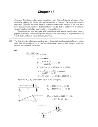 Chapter 18 
Comment: This chapter, when taught immediately after Chapter 7, has the advantage of im-mediately 
applying the fatigue information acquired in Chapter 7. We have often done it 
ourselves. However, the disadvantage is that many of the items attached to the shaft have 
to be explained sufficiently so that the influence on the shaft is understood. It is the in-structor’s 
call as to the best way to achieve course objectives. 
This chapter is a nice note upon which to finish a study of machine elements. A very 
popular first design task in the capstone design course is the design of a speed-reducer, in 
which shafts, and many other elements, interplay. 
18-1 The first objective of the problem is to move from shaft attachments to influences on the 
shaft. The second objective is to “see” the diameter of a uniform shaft that will satisfy de-flection 
and distortion constraints. 
(a) 
dP + (80/16)dP 
2 
= 12 in 
dP = 4.000 in 
Wt = 63 025(50) 
1200(4/2) 
= 1313 lbf 
Wr = Wt tan 25° = 1313 tan 25° = 612 lbf 
W = Wt 
cos 25° 
= 1313 
cos 25° 
= 1449 lbf 
T = Wt (d/2) = 1313(4/2) = 2626 lbf · in 
Reactions RA, RB, and load W are all in the same plane. 
RA = 1449(2/11) = 263 lbf 
RB = 1449(9/11) = 1186 lbf 
Mmax = RA(9) = 1449(2/11)(9) 
= 2371 lbf · in Ans. 
2" 
9" 
Components in xyz 
238.7 
111.3 
A 
B 
z 
x 
y 
612 1074.3 
1313 
500.7 
M 
O 
w 
9" 2" 
RA RB 
Mmax  2371 lbf•in 
11 
0 9 11 
 