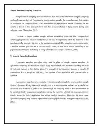 Simple Random Sampling Procedure
Simple random sampling provides the base from which the other more complex sampling
methodologies are derived. To conduct a simple random sample, the researcher must first prepare
an exhaustive list (sampling frame) of all members of the population of interest. From this list, the
sample is drawn so that each person or item has an equal chance of being drawn during each
selection round (Kanupriya, 2012).
To draw a simple random sample without introducing researcher bias, computerized
sampling programs and random number tables are used to impartially select the members of the
population to be sampled. Subjects in the population are sampled by a random process, using either
a random number generator or a random number table, so that each person remaining in the
population has the same probability of being selected for the sample (Friedrichs, 2008).
Systematic Sampling Procedure
Systematic sampling procedure often used in place of simple random sampling. In
systematic sampling, the researcher selects every nth member after randomly selecting the first
through nth element as the starting point. For example, if the researcher decides to sample 20
respondents from a sample of 100, every 5th member of the population will systematically be
selected.
A researcher may choose to conduct a systematic sample instead of a simple random sample
for several reasons. Firstly, systematic samples tend to be easier to draw and execute, secondly, the
researcher does not have to go back and forth through the sampling frame to draw the members to
be sampled, thirdly, a systematic sample may spread the members selected for measurement more
evenly across the entire population than simple random sampling. Therefore, in some cases,
systematic sampling may be more representative of the population and more precise (Groves et al.,
2006).
94
 