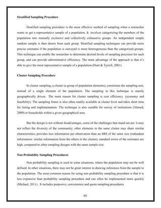 Stratified Sampling Procedure
Stratified sampling procedure is the most effective method of sampling when a researcher
wants to get a representative sample of a population. It involves categorizing the members of the
population into mutually exclusive and collectively exhaustive groups. An independent simple
random sample is then drawn from each group. Stratified sampling techniques can provide more
precise estimates if the population is surveyed is more heterogeneous than the categorized groups.
This technique can enable the researcher to determine desired levels of sampling precision for each
group, and can provide administrative efficiency. The main advantage of the approach is that it‘s
able to give the most representative sample of a population (Hunt & Tyrrell, 2001).
Cluster Sampling Procedure
In cluster sampling, a cluster (a group of population elements), constitutes the sampling unit,
instead of a single element of the population. The sampling in this technique is mainly
geographically driven. The main reason for cluster sampling is cost efficiency (economy and
feasibility). The sampling frame is also often readily available at cluster level and takes short time
for listing and implementation. The technique is also suitable for survey of institutions (Ahmed,
2009) or households within a given geographical area.
But the design is not without disadvantages, some of the challenges that stand out are: it may
not reflect the diversity of the community; other elements in the same cluster may share similar
characteristics; provides less information per observation than an SRS of the same size (redundant
information: similar information from the others in the cluster); standard errors of the estimates are
high, compared to other sampling designs with the same sample size.
Non Probability Sampling Procedures
Non probability sampling is used in some situations, where the population may not be well
defined. In other situations, there may not be great interest in drawing inferences from the sample to
the population. The most common reason for using non probability sampling procedure is that it is
less expensive than probability sampling procedure and can often be implemented more quickly
(Michael, 2011). It includes purposive, convenience and quota sampling procedures.
95
 