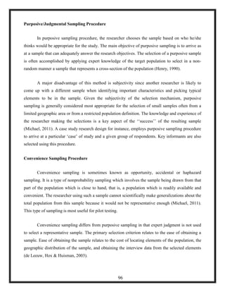 Purposive/Judgmental Sampling Procedure
In purposive sampling procedure, the researcher chooses the sample based on who he/she
thinks would be appropriate for the study. The main objective of purposive sampling is to arrive as
at a sample that can adequately answer the research objectives. The selection of a purposive sample
is often accomplished by applying expert knowledge of the target population to select in a non-
random manner a sample that represents a cross-section of the population (Henry, 1990).
A major disadvantage of this method is subjectivity since another researcher is likely to
come up with a different sample when identifying important characteristics and picking typical
elements to be in the sample. Given the subjectivity of the selection mechanism, purposive
sampling is generally considered most appropriate for the selection of small samples often from a
limited geographic area or from a restricted population definition. The knowledge and experience of
the researcher making the selections is a key aspect of the ‗‗success‘‘ of the resulting sample
(Michael, 2011). A case study research design for instance, employs purposive sampling procedure
to arrive at a particular ‗case‘ of study and a given group of respondents. Key informants are also
selected using this procedure.
Convenience Sampling Procedure
Convenience sampling is sometimes known as opportunity, accidental or haphazard
sampling. It is a type of nonprobability sampling which involves the sample being drawn from that
part of the population which is close to hand, that is, a population which is readily available and
convenient. The researcher using such a sample cannot scientifically make generalizations about the
total population from this sample because it would not be representative enough (Michael, 2011).
This type of sampling is most useful for pilot testing.
Convenience sampling differs from purposive sampling in that expert judgment is not used
to select a representative sample. The primary selection criterion relates to the ease of obtaining a
sample. Ease of obtaining the sample relates to the cost of locating elements of the population, the
geographic distribution of the sample, and obtaining the interview data from the selected elements
(de Leeuw, Hox & Huisman, 2003).
96
 