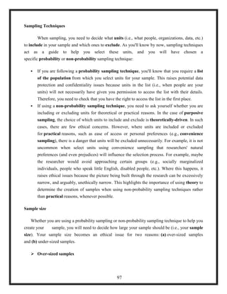 Sampling Techniques
When sampling, you need to decide what units (i.e., what people, organizations, data, etc.)
to include in your sample and which ones to exclude. As you'll know by now, sampling techniques
act as a guide to help you select these units, and you will have chosen a
specific probability or non-probability sampling technique:
 If you are following a probability sampling technique, you'll know that you require a list
of the population from which you select units for your sample. This raises potential data
protection and confidentiality issues because units in the list (i.e., when people are your
units) will not necessarily have given you permission to access the list with their details.
Therefore, you need to check that you have the right to access the list in the first place.
 If using a non-probability sampling technique, you need to ask yourself whether you are
including or excluding units for theoretical or practical reasons. In the case of purposive
sampling, the choice of which units to include and exclude is theoretically-driven. In such
cases, there are few ethical concerns. However, where units are included or excluded
for practical reasons, such as ease of access or personal preferences (e.g., convenience
sampling), there is a danger that units will be excluded unnecessarily. For example, it is not
uncommon when select units using convenience sampling that researchers' natural
preferences (and even prejudices) will influence the selection process. For example, maybe
the researcher would avoid approaching certain groups (e.g., socially marginalized
individuals, people who speak little English, disabled people, etc.). Where this happens, it
raises ethical issues because the picture being built through the research can be excessively
narrow, and arguably, unethically narrow. This highlights the importance of using theory to
determine the creation of samples when using non-probability sampling techniques rather
than practical reasons, whenever possible.
Sample size
Whether you are using a probability sampling or non-probability sampling technique to help you
create your sample, you will need to decide how large your sample should be (i.e., your sample
size). Your sample size becomes an ethical issue for two reasons: (a) over-sized samples
and (b) under-sized samples.
 Over-sized samples
97
 