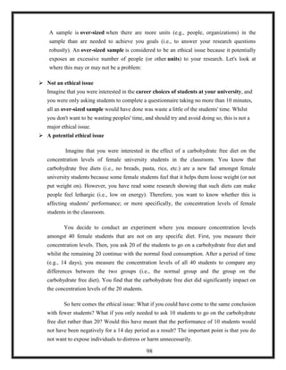 A sample is over-sized when there are more units (e.g., people, organizations) in the
sample than are needed to achieve you goals (i.e., to answer your research questions
robustly). An over-sized sample is considered to be an ethical issue because it potentially
exposes an excessive number of people (or other units) to your research. Let's look at
where this may or may not be a problem:
 Not an ethical issue
Imagine that you were interested in the career choices of students at your university, and
you were only asking students to complete a questionnaire taking no more than 10 minutes,
all an over-sized sample would have done was waste a little of the students' time. Whilst
you don't want to be wasting peoples' time, and should try and avoid doing so, this is not a
major ethical issue.
 A potential ethical issue
Imagine that you were interested in the effect of a carbohydrate free diet on the
concentration levels of female university students in the classroom. You know that
carbohydrate free diets (i.e., no breads, pasta, rice, etc.) are a new fad amongst female
university students because some female students feel that it helps them loose weight (or not
put weight on). However, you have read some research showing that such diets can make
people feel lethargic (i.e., low on energy). Therefore, you want to know whether this is
affecting students' performance; or more specifically, the concentration levels of female
students in the classroom.
You decide to conduct an experiment where you measure concentration levels
amongst 40 female students that are not on any specific diet. First, you measure their
concentration levels. Then, you ask 20 of the students to go on a carbohydrate free diet and
whilst the remaining 20 continue with the normal food consumption. After a period of time
(e.g., 14 days), you measure the concentration levels of all 40 students to compare any
differences between the two groups (i.e., the normal group and the group on the
carbohydrate free diet). You find that the carbohydrate free diet did significantly impact on
the concentration levels of the 20 students.
So here comes the ethical issue: What if you could have come to the same conclusion
with fewer students? What if you only needed to ask 10 students to go on the carbohydrate
free diet rather than 20? Would this have meant that the performance of 10 students would
not have been negatively for a 14 day period as a result? The important point is that you do
not want to expose individuals to distress or harm unnecessarily.
98
 