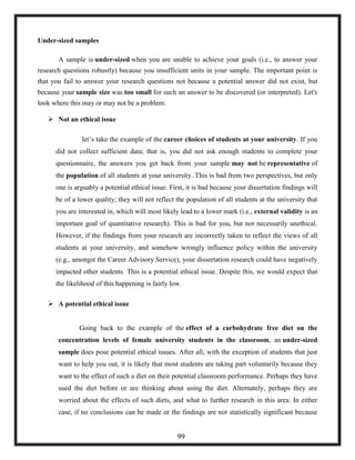 Under-sized samples
A sample is under-sized when you are unable to achieve your goals (i.e., to answer your
research questions robustly) because you insufficient units in your sample. The important point is
that you fail to answer your research questions not because a potential answer did not exist, but
because your sample size was too small for such an answer to be discovered (or interpreted). Let's
look where this may or may not be a problem:
 Not an ethical issue
let‘s take the example of the career choices of students at your university. If you
did not collect sufficient data; that is, you did not ask enough students to complete your
questionnaire, the answers you get back from your sample may not be representative of
the population of all students at your university. This is bad from two perspectives, but only
one is arguably a potential ethical issue: First, it is bad because your dissertation findings will
be of a lower quality; they will not reflect the population of all students at the university that
you are interested in, which will most likely lead to a lower mark (i.e., external validity is an
important goal of quantitative research). This is bad for you, but not necessarily unethical.
However, if the findings from your research are incorrectly taken to reflect the views of all
students at your university, and somehow wrongly influence policy within the university
(e.g., amongst the Career Advisory Service), your dissertation research could have negatively
impacted other students. This is a potential ethical issue. Despite this, we would expect that
the likelihood of this happening is fairly low.
 A potential ethical issue
Going back to the example of the effect of a carbohydrate free diet on the
concentration levels of female university students in the classroom, an under-sized
sample does pose potential ethical issues. After all, with the exception of students that just
want to help you out, it is likely that most students are taking part voluntarily because they
want to the effect of such a diet on their potential classroom performance. Perhaps they have
used the diet before or are thinking about using the diet. Alternately, perhaps they are
worried about the effects of such diets, and what to further research in this area. In either
case, if no conclusions can be made or the findings are not statistically significant because
99
 