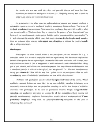 the sample size was too small, the effort, and potential distress and harm that these
volunteers put themselves through was all in vein (i.e., completely wasted). This is where an
under-sized sample can become an ethical issue.
As a researcher, even when you're an undergraduate or master's level student, you have a
duty not to expose an excessive number of people to unnecessary distress or harm. This is one of
the basic principles of research ethics. At the same time, you have a duty not to fail to achieve what
you set out to achieve. This is not just a duty to yourself or the sponsors of your dissertation (if you
have any), but more importantly, to the people that take part in your research (i.e., your sample). To
try and minimize the potential ethical issues that come with over-sized and under-sized samples,
there are instances where you can make sample size calculations to estimate the required sample
size to achieve your goals.
Gatekeepers
Gatekeepers can often control access to the participants you are interested in (e.g., a
manager's control over access to employees within an organization). This has ethical implications
because of the power that such gatekeepers can exercise over those individuals. For example, they
may control what access is (and is not) granted to which individuals, coerce individuals into taking
part in your research, and influence the nature of responses. This may affect the level of consent that
a participant gives (or is believed to have given) you. Ask yourself: Do I think that participants are
taking part voluntarily? How did the way that I gained access to participants affect not only
the voluntary nature of individuals? participation, and how will it affect the data?
Problems with gatekeepers can also affect the representativeness of the sample. Whilst
qualitative research designs are more likely to use non-probability sampling techniques, even
quantitative research designs that use probability sampling can suffer from issues of reliability
associated with gatekeepers. In the case of quantitative research designs using probability
sampling, are gatekeepers providing an accurate list of the population without missing out
potential participants (e.g., employees that may give a negative view of an organization)? If non-
probability sampling is being used, are gatekeepers coercing participants to take part or
influencing their responses?
100
 