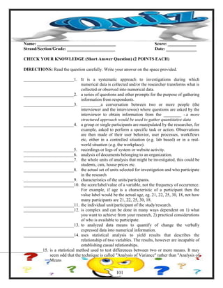 Name: ____________________________________ Score: _____________
Strand/Section/Grade: ______________________ Date: ______________
CHECK YOUR KNOWLEDGE (Short Answer Question) (2 POINTS EACH)
DIRECTIONS: Read the question carefully. Write your answer on the space provided.
_______________________1. It is a systematic approach to investigations during which
numerical data is collected and/or the researcher transforms what is
collected or observed into numerical data.
_______________________2. a series of questions and other prompts for the purpose of gathering
information from respondents.
_______________________3. _________a conversation between two or more people (the
interviewer and the interviewee) where questions are asked by the
interviewer to obtain information from the ________ - a more
structured approach would be used to gather quantitative data
_______________________4. a group or single participants are manipulated by the researcher, for
example, asked to perform a specific task or action. Observations
are then made of their user behavior, user processes, workflows
etc, either in a controlled situation (e.g. lab based) or in a real-
world situation (e.g. the workplace).
_______________________5. recordings or logs of system or website activity.
_______________________6. analysis of documents belonging to an organization.
_______________________7. the whole units of analysis that might be investigated, this could be
students, cats, house prices etc.
_______________________8. the actual set of units selected for investigation and who participate
in the research
_______________________9. characteristics of the units/participants.
_______________________10. the score/label/value of a variable, not the frequency of occurrence.
For example, if age is a characteristic of a participant then the
value label would be the actual age, eg. 21, 22, 25, 30, 18, not how
many participants are 21, 22, 25, 30, 18.
_______________________11. the individual unit/participant of the study/research.
_______________________12. is complex and can be done in many ways dependent on 1) what
you want to achieve from your research, 2) practical considerations
of who is available to participate.
_______________________13. to analyzed data means to quantify of change the verbally
expressed data into numerical information.
_______________________14. uses statistical analysis to yield results that describes the
relationship of two variables. The results, however are incapable of
establishing casual relationships.
____________________15. is a statistical method used to test differences between two or more means. It may
seem odd that the technique is called "Analysis of Variance" rather than "Analysis of
Means
101
 