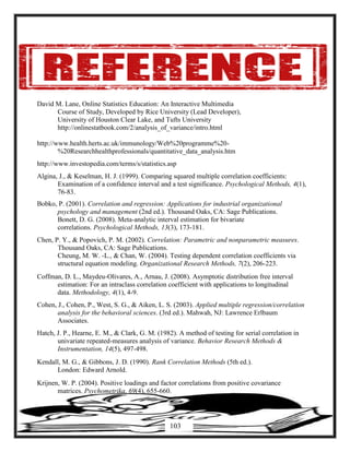 David M. Lane, Online Statistics Education: An Interactive Multimedia
Course of Study, Developed by Rice University (Lead Developer),
University of Houston Clear Lake, and Tufts University
http://onlinestatbook.com/2/analysis_of_variance/intro.html
http://www.health.herts.ac.uk/immunology/Web%20programme%20-
%20Researchhealthprofessionals/quantitative_data_analysis.htm
http://www.investopedia.com/terms/s/statistics.asp
Algina, J., & Keselman, H. J. (1999). Comparing squared multiple correlation coefficients:
Examination of a confidence interval and a test significance. Psychological Methods, 4(1),
76-83.
Bobko, P. (2001). Correlation and regression: Applications for industrial organizational
psychology and management (2nd ed.). Thousand Oaks, CA: Sage Publications.
Bonett, D. G. (2008). Meta-analytic interval estimation for bivariate
correlations. Psychological Methods, 13(3), 173-181.
Chen, P. Y., & Popovich, P. M. (2002). Correlation: Parametric and nonparametric measures.
Thousand Oaks, CA: Sage Publications.
Cheung, M. W. -L., & Chan, W. (2004). Testing dependent correlation coefficients via
structural equation modeling. Organizational Research Methods, 7(2), 206-223.
Coffman, D. L., Maydeu-Olivares, A., Arnau, J. (2008). Asymptotic distribution free interval
estimation: For an intraclass correlation coefficient with applications to longitudinal
data. Methodology, 4(1), 4-9.
Cohen, J., Cohen, P., West, S. G., & Aiken, L. S. (2003). Applied multiple regression/correlation
analysis for the behavioral sciences. (3rd ed.). Mahwah, NJ: Lawrence Erlbaum
Associates.
Hatch, J. P., Hearne, E. M., & Clark, G. M. (1982). A method of testing for serial correlation in
univariate repeated-measures analysis of variance. Behavior Research Methods &
Instrumentation, 14(5), 497-498.
Kendall, M. G., & Gibbons, J. D. (1990). Rank Correlation Methods (5th ed.).
London: Edward Arnold.
Krijnen, W. P. (2004). Positive loadings and factor correlations from positive covariance
matrices. Psychometrika, 69(4), 655-660.
103
 
