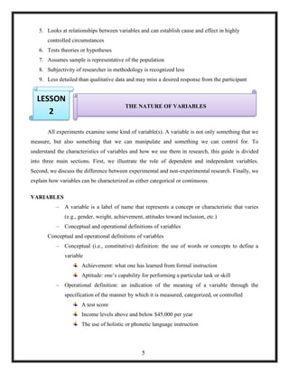 5. Looks at relationships between variables and can establish cause and effect in highly
controlled circumstances
6. Tests theories or hypotheses
7. Assumes sample is representative of the population
8. Subjectivity of researcher in methodology is recognized less
9. Less detailed than qualitative data and may miss a desired response from the participant
10.
11.
All experiments examine some kind of variable(s). A variable is not only something that we
measure, but also something that we can manipulate and something we can control for. To
understand the characteristics of variables and how we use them in research, this guide is divided
into three main sections. First, we illustrate the role of dependent and independent variables.
Second, we discuss the difference between experimental and non-experimental research. Finally, we
explain how variables can be characterized as either categorical or continuous.
VARIABLES
– A variable is a label of name that represents a concept or characteristic that varies
(e.g., gender, weight, achievement, attitudes toward inclusion, etc.)
– Conceptual and operational definitions of variables
Conceptual and operational definitions of variables
– Conceptual (i.e., constitutive) definition: the use of words or concepts to define a
variable
Achievement: what one has learned from formal instruction
Aptitude: one‘s capability for performing a particular task or skill
– Operational definition: an indication of the meaning of a variable through the
specification of the manner by which it is measured, categorized, or controlled
A test score
Income levels above and below $45,000 per year
The use of holistic or phonetic language instruction
THE NATURE OF VARIABLES
LESSON
2
5
 