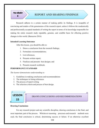 Research adheres to a certain manner of making public its findings. It is incapable of
convincing and readers of the genuineness of the research report, unless it follows the academically
and professionally accepted standards of writing the report in terms of its knowledge responsible for
making the entire research study reputable, genuine, and credible basis for effecting positive
changes in this world. (Baraceros 2016)
Intended Learning Outcomes
After this lesson, you should be able to:
1. Draws a conclusion from the research findings;
2. Formulates recommendations;
3. List references;
4. Presents written report;
5. Finalizes and presents best designs; and
6. Presents research workbook.
PERFORMANCE STANDARD
The learner demonstrates understanding to:
1. Guidelines in making conclusions and recommendations
2. The techniques in listing references
3. The process of report writing
4. The selection criteria and process of best design.
Drawing Conclusions
For any research project and any scientific discipline, drawing conclusions is the final, and
most important, part of the process. Whichever reasoning processes and research methods were
used, the final conclusion is critical, determining success or failure. If an otherwise excellent
Module
6
REPORT AND SHARING FINDINGS
DRAWS CONCLUSIONS AND RECOMMENDATIONSLESSON
15
104
 