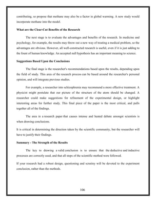 contributing, so propose that methane may also be a factor in global warming. A new study would
incorporate methane into the model.
What are the Clear-Cut Benefits of the Research
The next stage is to evaluate the advantages and benefits of the research. In medicine and
psychology, for example, the results may throw out a new way of treating a medical problem, so the
advantages are obvious. However, all well-constructed research is useful, even if it is just adding to
the fount of human knowledge. An accepted null hypothesis has an important meaning to science.
Suggestions Based Upon the Conclusions
The final stage is the researcher's recommendations based upon the results, depending upon
the field of study. This area of the research process can be based around the researcher's personal
opinion, and will integrate previous studies.
For example, a researcher into schizophrenia may recommend a more effective treatment. A
physicist might postulate that our picture of the structure of the atom should be changed. A
researcher could make suggestions for refinement of the experimental design, or highlight
interesting areas for further study. This final piece of the paper is the most critical, and pulls
together all of the findings.
The area in a research paper that causes intense and heated debate amongst scientists is
when drawing conclusions.
It is critical in determining the direction taken by the scientific community, but the researcher will
have to justify their findings.
Summary - The Strength of the Results
The key to drawing a valid conclusion is to ensure that the deductive and inductive
processes are correctly used, and that all steps of the scientific method were followed.
If your research had a robust design, questioning and scrutiny will be devoted to the experiment
conclusion, rather than the methods.
106
 