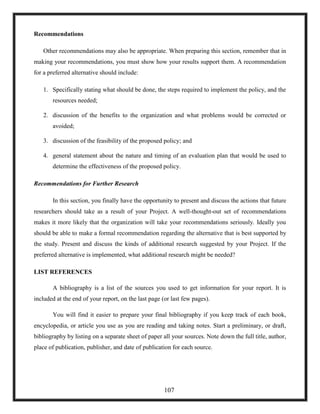 Recommendations
Other recommendations may also be appropriate. When preparing this section, remember that in
making your recommendations, you must show how your results support them. A recommendation
for a preferred alternative should include:
1. Specifically stating what should be done, the steps required to implement the policy, and the
resources needed;
2. discussion of the benefits to the organization and what problems would be corrected or
avoided;
3. discussion of the feasibility of the proposed policy; and
4. general statement about the nature and timing of an evaluation plan that would be used to
determine the effectiveness of the proposed policy.
Recommendations for Further Research
In this section, you finally have the opportunity to present and discuss the actions that future
researchers should take as a result of your Project. A well-thought-out set of recommendations
makes it more likely that the organization will take your recommendations seriously. Ideally you
should be able to make a formal recommendation regarding the alternative that is best supported by
the study. Present and discuss the kinds of additional research suggested by your Project. If the
preferred alternative is implemented, what additional research might be needed?
LIST REFERENCES
A bibliography is a list of the sources you used to get information for your report. It is
included at the end of your report, on the last page (or last few pages).
You will find it easier to prepare your final bibliography if you keep track of each book,
encyclopedia, or article you use as you are reading and taking notes. Start a preliminary, or draft,
bibliography by listing on a separate sheet of paper all your sources. Note down the full title, author,
place of publication, publisher, and date of publication for each source.
107
 