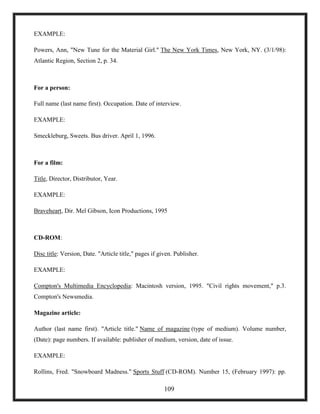 EXAMPLE:
Powers, Ann, "New Tune for the Material Girl." The New York Times, New York, NY. (3/1/98):
Atlantic Region, Section 2, p. 34.
For a person:
Full name (last name first). Occupation. Date of interview.
EXAMPLE:
Smeckleburg, Sweets. Bus driver. April 1, 1996.
For a film:
Title, Director, Distributor, Year.
EXAMPLE:
Braveheart, Dir. Mel Gibson, Icon Productions, 1995
CD-ROM:
Disc title: Version, Date. "Article title," pages if given. Publisher.
EXAMPLE:
Compton's Multimedia Encyclopedia: Macintosh version, 1995. "Civil rights movement," p.3.
Compton's Newsmedia.
Magazine article:
Author (last name first). "Article title." Name of magazine (type of medium). Volume number,
(Date): page numbers. If available: publisher of medium, version, date of issue.
EXAMPLE:
Rollins, Fred. "Snowboard Madness." Sports Stuff (CD-ROM). Number 15, (February 1997): pp.
109
 