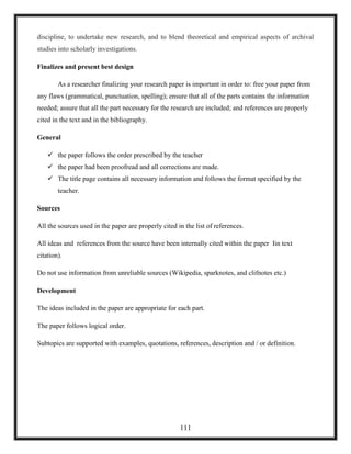 discipline, to undertake new research, and to blend theoretical and empirical aspects of archival
studies into scholarly investigations.
Finalizes and present best design
As a researcher finalizing your research paper is important in order to: free your paper from
any flaws (grammatical, punctuation, spelling); ensure that all of the parts contains the information
needed; assure that all the part necessary for the research are included; and references are properly
cited in the text and in the bibliography.
General
 the paper follows the order prescribed by the teacher
 the paper had been proofread and all corrections are made.
 The title page contains all necessary information and follows the format specified by the
teacher.
Sources
All the sources used in the paper are properly cited in the list of references.
All ideas and references from the source have been internally cited within the paper Iin text
citation).
Do not use information from unreliable sources (Wikipedia, sparknotes, and clifnotes etc.)
Development
The ideas included in the paper are appropriate for each part.
The paper follows logical order.
Subtopics are supported with examples, quotations, references, description and / or definition.
111
 