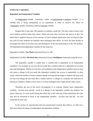 TYPES OF VARIABLE
Dependent and Independent Variables
An independent variable, sometimes called an experimental or predictor variable, is a
variable that is being manipulated in an experiment in order to observe the effect on
a dependent variable, sometimes called an outcome variable.
Imagine that a tutor asks 100 students to complete a math test. The tutor wants to know why
some students perform better than others. Whilst the tutor does not know the answer to this, she
thinks that it might be because of two reasons: (1) some students spend more time revising for their
test; and (2) some students are naturally more intelligent than others. As such, the tutor decides to
investigate the effect of revision time and intelligence on the test performance of the 100 students.
The dependent and independent variables for the study are:
Dependent Variable: Test Mark (measured from 0 to 100)
Independent Variables: Revision time (measured in hours) Intelligence (measured using IQ score)
The dependent variable is simply that, a variable that is dependent on an independent
variable(s). For example, in our case the test mark that a student achieves is dependent on revision
time and intelligence. Whilst revision time and intelligence (the independent variables) may (or may
not) cause a change in the test mark (the dependent variable), the reverse is implausible; in other
words, whilst the number of hours a student spends revising and the higher a student's IQ score may
(or may not) change the test mark that a student achieves, a change in a student's test mark has no
bearing on whether a student revises more or is more intelligent (this simply doesn't make sense).
Therefore, the aim of the tutor's investigation is to examine whether these independent
variables - revision time and IQ - result in a change in the dependent variable, the students' test
scores. However, it is also worth noting that whilst this is the main aim of the experiment, the tutor
may also be interested to know if the independent variables - revision time and IQ - are also
connected in some way.
In the section on experimental and non-experimental research that follows, we find out a
little more about the nature of independent and dependent variables.
6
 