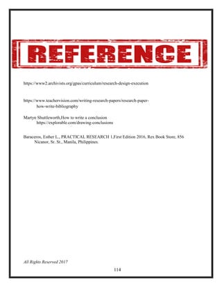 https://www2.archivists.org/gpas/curriculum/research-design-execution
https://www.teachervision.com/writing-research-papers/research-paper-
how-write-bibliography
Martyn Shuttleworth,How to write a conclusion
https://explorable.com/drawing-conclusions
Baraceros, Esther L., PRACTICAL RESEARCH 1,First Edition 2016, Rex Book Store, 856
Nicanor, Sr. St., Manila, Philippines.
All Rights Reserved 2017
114
 