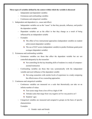 Three types of variables defined by the context within which the variable is discussed
– Independent and dependent variables
– Extraneous and confounding variables
– Continuous and categorical variables
1. Independent and dependent (i.e., cause and effect)
– Independent variables act as the ―cause‖ in that they precede, influence, and predict
the dependent variable
– Dependent variables act as the effect in that they change as a result of being
influenced by an independent variable
– Examples
The effect of two instructional approaches (independent variable) on student
achievement (dependent variable)
The use of SAT scores (independent variable) to predict freshman grade point
averages (dependent variable)
2. Extraneous and confounding variables
– Extraneous variables are those that affect the dependent variable but are not
controlled adequately by the researcher
Not controlling for the key-boarding skills of students in a study of computer-
assisted instruction
– Confounding variables are those that vary systematically with the independent
variable and exert influence of the dependent variable
Not using counselors with similar levels of experience in a study comparing
the effectiveness of two counseling approaches
3. Continuous and categorical variables
– Continuous variables are measured on a scale that theoretically can take on an
infinite number of values
Test scores range from a low of 0 to a high of 100
Attitude scales that range from very negative at 0 to very positive at 5
Students‘ ages
– Categorical variables are measured and assigned to groups on the basis of specific
characteristics
Examples
 Gender: male and female
7
 