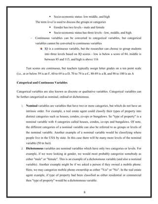 Socio-economic status: low middle, and high
The term level is used to discuss the groups or categories
 Gender has two levels - male and female
 Socio-economic status has three levels - low, middle, and high.
– Continuous variables can be converted to categorical variables, but categorical
variables cannot be converted to continuous variables
IQ is a continuous variable, but the researcher can choose to group students
into three levels based on IQ scores - low is below a score of 84, middle is
between 85 and 115, and high is above 116
Test scores are continuous, but teachers typically assign letter grades on a ten point scale
(i.e., at or below 59 is an F, 60 to 69 is a D, 70 to 79 is a C, 80-89 is a B, and 90 to 100 is an A
Categorical and Continuous Variables
Categorical variables are also known as discrete or qualitative variables. Categorical variables can
be further categorized as nominal, ordinal or dichotomous.
1. Nominal variables are variables that have two or more categories, but which do not have an
intrinsic order. For example, a real estate agent could classify their types of property into
distinct categories such as houses, condos, co-ops or bungalows. So "type of property" is a
nominal variable with 4 categories called houses, condos, co-ops and bungalows. Of note,
the different categories of a nominal variable can also be referred to as groups or levels of
the nominal variable. Another example of a nominal variable would be classifying where
people live in the USA by state. In this case there will be many more levels of the nominal
variable (50 in fact).
2. Dichotomous variables are nominal variables which have only two categories or levels. For
example, if we were looking at gender, we would most probably categorize somebody as
either "male" or "female". This is an example of a dichotomous variable (and also a nominal
variable). Another example might be if we asked a person if they owned a mobile phone.
Here, we may categorize mobile phone ownership as either "Yes" or "No". In the real estate
agent example, if type of property had been classified as either residential or commercial
then "type of property" would be a dichotomous variable.
8
 
