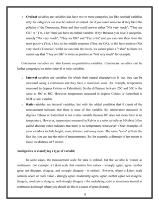 3. Ordinal variables are variables that have two or more categories just like nominal variables
only the categories can also be ordered or ranked. So if you asked someone if they liked the
policies of the Democratic Party and they could answer either "Not very much", "They are
OK" or "Yes, a lot" then you have an ordinal variable. Why? Because you have 3 categories,
namely "Not very much", "They are OK" and "Yes, a lot" and you can rank them from the
most positive (Yes, a lot), to the middle response (They are OK), to the least positive (Not
very much). However, whilst we can rank the levels, we cannot place a "value" to them; we
cannot say that "They are OK" is twice as positive as "Not very much" for example.
Continuous variables are also known as quantitative variables. Continuous variables can be
further categorized as either interval or ratio variables.
o Interval variables are variables for which their central characteristic is that they can be
measured along a continuum and they have a numerical value (for example, temperature
measured in degrees Celsius or Fahrenheit). So the difference between 20C and 30C is the
same as 30C to 40C. However, temperature measured in degrees Celsius or Fahrenheit is
NOT a ratio variable.
o Ratio variables are interval variables, but with the added condition that 0 (zero) of the
measurement indicates that there is none of that variable. So, temperature measured in
degrees Celsius or Fahrenheit is not a ratio variable because 0C does not mean there is no
temperature. However, temperature measured in Kelvin is a ratio variable as 0 Kelvin (often
called absolute zero) indicates that there is no temperature whatsoever. Other examples of
ratio variables include height, mass, distance and many more. The name "ratio" reflects the
fact that you can use the ratio of measurements. So, for example, a distance of ten meters is
twice the distance of 5 meters.
Ambiguities in classifying a type of variable
In some cases, the measurement scale for data is ordinal, but the variable is treated as
continuous. For example, a Likert scale that contains five values - strongly agree, agree, neither
agree nor disagree, disagree, and strongly disagree - is ordinal. However, where a Likert scale
contains seven or more value - strongly agree, moderately agree, agree, neither agree nor disagree,
disagree, moderately disagree, and strongly disagree - the underlying scale is sometimes treated as
continuous (although where you should do this is a cause of great dispute).
9
 