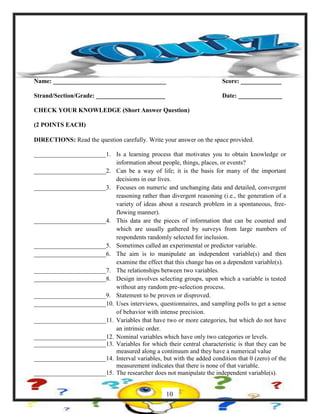 Name: ____________________________________ Score: _____________
Strand/Section/Grade: ______________________ Date: ______________
CHECK YOUR KNOWLEDGE (Short Answer Question)
(2 POINTS EACH)
DIRECTIONS: Read the question carefully. Write your answer on the space provided.
_______________________1. Is a learning process that motivates you to obtain knowledge or
information about people, things, places, or events?
_______________________2. Can be a way of life; it is the basis for many of the important
decisions in our lives.
_______________________3. Focuses on numeric and unchanging data and detailed, convergent
reasoning rather than divergent reasoning (i.e., the generation of a
variety of ideas about a research problem in a spontaneous, free-
flowing manner).
_______________________4. This data are the pieces of information that can be counted and
which are usually gathered by surveys from large numbers of
respondents randomly selected for inclusion.
_______________________5. Sometimes called an experimental or predictor variable.
_______________________6. The aim is to manipulate an independent variable(s) and then
examine the effect that this change has on a dependent variable(s).
_______________________7. The relationships between two variables.
_______________________8. Design involves selecting groups, upon which a variable is tested
without any random pre-selection process.
_______________________9. Statement to be proven or disproved.
_______________________10. Uses interviews, questionnaires, and sampling polls to get a sense
of behavior with intense precision.
_______________________11. Variables that have two or more categories, but which do not have
an intrinsic order.
_______________________12. Nominal variables which have only two categories or levels.
_______________________13. Variables for which their central characteristic is that they can be
measured along a continuum and they have a numerical value
_______________________14. Interval variables, but with the added condition that 0 (zero) of the
measurement indicates that there is none of that variable.
_______________________15. The researcher does not manipulate the independent variable(s).
10
 