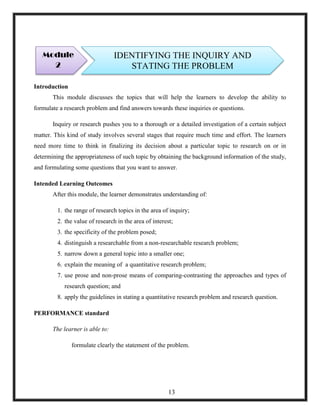 Introduction
This module discusses the topics that will help the learners to develop the ability to
formulate a research problem and find answers towards these inquiries or questions.
Inquiry or research pushes you to a thorough or a detailed investigation of a certain subject
matter. This kind of study involves several stages that require much time and effort. The learners
need more time to think in finalizing its decision about a particular topic to research on or in
determining the appropriateness of such topic by obtaining the background information of the study,
and formulating some questions that you want to answer.
Intended Learning Outcomes
After this module, the learner demonstrates understanding of:
1. the range of research topics in the area of inquiry;
2. the value of research in the area of interest;
3. the specificity of the problem posed;
4. distinguish a researchable from a non-researchable research problem;
5. narrow down a general topic into a smaller one;
6. explain the meaning of a quantitative research problem;
7. use prose and non-prose means of comparing-contrasting the approaches and types of
research question; and
8. apply the guidelines in stating a quantitative research problem and research question.
PERFORMANCE standard
The learner is able to:
formulate clearly the statement of the problem.
Module
2
IDENTIFYING THE INQUIRY AND
STATING THE PROBLEM
13
 