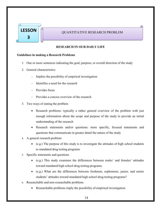 RESEARCH IN OUR DAILY LIFE
Guidelines in making a Research Problems
1. One or more sentences indicating the goal, purpose, or overall direction of the study
2. General characteristics
– Implies the possibility of empirical investigation
– Identifies a need for the research
– Provides focus
– Provides a concise overview of the research
3. Two ways of stating the problem
 Research problems: typically a rather general overview of the problem with just
enough information about the scope and purpose of the study to provide an initial
understanding of the research
 Research statements and/or questions: more specific, focused statements and
questions that communicate in greater detail the nature of the study
4. A general research problem
 (e.g.) The purpose of this study is to investigate the attitudes of high school students
to mandated drug testing programs
5. Specific statements and questions
 (e.g.) This study examines the differences between males‘ and females‘ attitudes
toward mandated high school drug testing programs.
 (e.g.) What are the differences between freshmen, sophomore, junior, and senior
students‘ attitudes toward mandated high school drug testing programs?
6. Researchable and non-researchable problems
 Researchable problems imply the possibility of empirical investigation
QUANTITATIVE RESEARCH PROBLEMLESSON
3
14
 