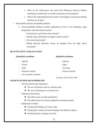  What are the achievement and social skill differences between children
attending an academically or socially oriented pre-school program?
 What is the relationship between teachers‘ knowledge of assessment methods
and their use of them?
7. Researchable and non-researchable problems
 Non-researchable problems include explanations of how to do something, vague
propositions, and value-based concerns
- Is democracy a good form of government?
- Should values clarification be taught in public schools?
- Can crime be prevented?
- Should physical education classes be dropped from the high school
curriculum?
QUANTITATIVE VS QUALITATIVE
Quantitative problems Qualitative problems
– Specific - General
– Closed - Open
– Static - Evolving
– Outcome oriented - Process oriented
– Use of specific variables
(Copyright, Allyn & Bacon 2008)
SOURCES OF RESEARCH PROBLEMS
– Personal interests and experiences
 The use of formative tests in a statistics class
 The use of technology in a research class
– Deductions from theory
 The effectiveness of math manipulative
 The effectiveness of a mastery approach to learning research
– Replication of studies
 Checking the findings of a major study
 Checking the validity of research findings with different subjects
 Checking trends or changes over time
15
 