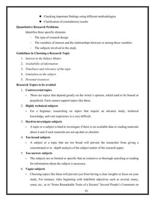  Checking important findings using different methodologies
 Clarification of contradictory results
Quantitative Research Problems
Identifies three specific elements
– The type of research design
– The variables of interest and the relationships between or among these variables
– The subjects involved in the study
Guidelines in Choosing a Research Topic
1. Interest in the Subject Matter
2. Availability of information
3. Timeliness and relevance of the topic
4. Limitation on the subject
5. Personal resources
Research Topics to be avoided
1. Controversial topics
- These are topics that depend greatly on the writer‘s opinion, which tend to be biased or
prejudicial. Facts cannot support topics like these.
2. Highly technical subjects
- For a beginner, researching on topics that require an advance study, technical
knowledge, and vast experience is a very difficult.
3. Hard-to-investigate subjects
- A topic or a subject is hard to investigate if there is no available data or reading materials
about it and if such materials are not-up-date or obsolete.
4. Too broad subjects
- A subject or a topic that are too broad will prevent the researcher from giving a
concentrated or in –depth analysis of the subject matter of the research paper.
5. Too narrow subjects
- The subjects are so limited or specific that an extensive or thorough searching or reading
for information about the subject is necessary.
6. Vague subjects
- Choosing topics like these will prevent you from having a clear insights or focus on your
study. For instance, titles beginning with indefinite adjectives such as several, many,
some, etc., as in ―Some Remarkable Traits of a Ilocano‖ Several People‘s Comments on
16
 