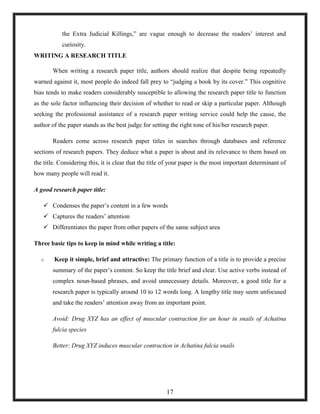 the Extra Judicial Killings,‖ are vague enough to decrease the readers‘ interest and
curiosity.
WRITING A RESEARCH TITLE
When writing a research paper title, authors should realize that despite being repeatedly
warned against it, most people do indeed fall prey to ―judging a book by its cover.‖ This cognitive
bias tends to make readers considerably susceptible to allowing the research paper title to function
as the sole factor influencing their decision of whether to read or skip a particular paper. Although
seeking the professional assistance of a research paper writing service could help the cause, the
author of the paper stands as the best judge for setting the right tone of his/her research paper.
Readers come across research paper titles in searches through databases and reference
sections of research papers. They deduce what a paper is about and its relevance to them based on
the title. Considering this, it is clear that the title of your paper is the most important determinant of
how many people will read it.
A good research paper title:
 Condenses the paper‘s content in a few words
 Captures the readers‘ attention
 Differentiates the paper from other papers of the same subject area
Three basic tips to keep in mind while writing a title:
o Keep it simple, brief and attractive: The primary function of a title is to provide a precise
summary of the paper‘s content. So keep the title brief and clear. Use active verbs instead of
complex noun-based phrases, and avoid unnecessary details. Moreover, a good title for a
research paper is typically around 10 to 12 words long. A lengthy title may seem unfocused
and take the readers‘ attention away from an important point.
Avoid: Drug XYZ has an effect of muscular contraction for an hour in snails of Achatina
fulcia species
Better: Drug XYZ induces muscular contraction in Achatina fulcia snails
17
 