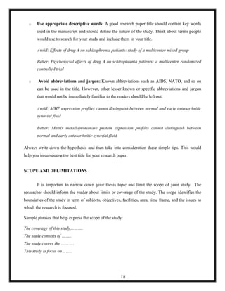 o Use appropriate descriptive words: A good research paper title should contain key words
used in the manuscript and should define the nature of the study. Think about terms people
would use to search for your study and include them in your title.
Avoid: Effects of drug A on schizophrenia patients: study of a multicenter mixed group
Better: Psychosocial effects of drug A on schizophrenia patients: a multicenter randomized
controlled trial
o Avoid abbreviations and jargon: Known abbreviations such as AIDS, NATO, and so on
can be used in the title. However, other lesser-known or specific abbreviations and jargon
that would not be immediately familiar to the readers should be left out.
Avoid: MMP expression profiles cannot distinguish between normal and early osteoarthritic
synovial fluid
Better: Matrix metalloproteinase protein expression profiles cannot distinguish between
normal and early osteoarthritic synovial fluid
Always write down the hypothesis and then take into consideration these simple tips. This would
help you in composing the best title for your research paper.
SCOPE AND DELIMITATIONS
It is important to narrow down your thesis topic and limit the scope of your study. The
researcher should inform the reader about limits or coverage of the study. The scope identifies the
boundaries of the study in term of subjects, objectives, facilities, area, time frame, and the issues to
which the research is focused.
Sample phrases that help express the scope of the study:
The coverage of this study……….
The study consists of ……..
The study covers the ……….
This study is focus on……..
18
 
