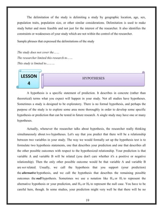 The delimitation of the study is delimiting a study by geographic location, age, sex,
population traits, population size, or other similar considerations. Delimitation is used to make
study better and more feasible and not just for the interest of the researcher. It also identifies the
constraints or weaknesses of your study which are not within the control of the researcher.
Sample phrases that expressed the delimitations of the study
The study does not cover the……
The researcher limited this research to……
This study is limited to………
A hypothesis is a specific statement of prediction. It describes in concrete (rather than
theoretical) terms what you expect will happen in your study. Not all studies have hypotheses.
Sometimes a study is designed to be exploratory. There is no formal hypothesis, and perhaps the
purpose of the study is to explore some area more thoroughly in order to develop some specific
hypothesis or prediction that can be tested in future research. A single study may have one or many
hypotheses.
Actually, whenever the researcher talks about hypothesis, the researcher really thinking
simultaneously about two hypotheses. Let's say that you predict that there will be a relationship
between two variables in your study. The way we would formally set up the hypothesis test is to
formulate two hypothesis statements, one that describes your prediction and one that describes all
the other possible outcomes with respect to the hypothesized relationship. Your prediction is that
variable A and variable B will be related (you don't care whether it's a positive or negative
relationship). Then the only other possible outcome would be that variable A and variable B
are not related. Usually, we call the hypothesis that you support (your prediction)
the alternative hypothesis, and we call the hypothesis that describes the remaining possible
outcomes the null hypothesis. Sometimes we use a notation like HA or H1 to represent the
alternative hypothesis or your prediction, and HO or H0 to represent the null case. You have to be
careful here, though. In some studies, your prediction might very well be that there will be no
HYPOTHESESLESSON
4
19
 