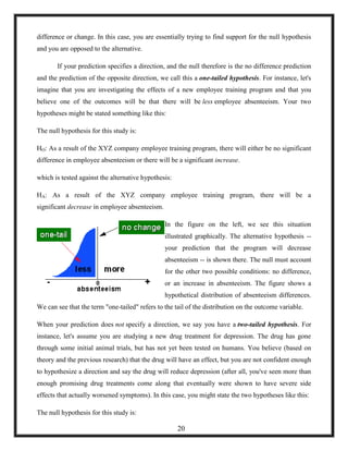 difference or change. In this case, you are essentially trying to find support for the null hypothesis
and you are opposed to the alternative.
If your prediction specifies a direction, and the null therefore is the no difference prediction
and the prediction of the opposite direction, we call this a one-tailed hypothesis. For instance, let's
imagine that you are investigating the effects of a new employee training program and that you
believe one of the outcomes will be that there will be less employee absenteeism. Your two
hypotheses might be stated something like this:
The null hypothesis for this study is:
HO: As a result of the XYZ company employee training program, there will either be no significant
difference in employee absenteeism or there will be a significant increase.
which is tested against the alternative hypothesis:
HA: As a result of the XYZ company employee training program, there will be a
significant decrease in employee absenteeism.
In the figure on the left, we see this situation
illustrated graphically. The alternative hypothesis --
your prediction that the program will decrease
absenteeism -- is shown there. The null must account
for the other two possible conditions: no difference,
or an increase in absenteeism. The figure shows a
hypothetical distribution of absenteeism differences.
We can see that the term "one-tailed" refers to the tail of the distribution on the outcome variable.
When your prediction does not specify a direction, we say you have a two-tailed hypothesis. For
instance, let's assume you are studying a new drug treatment for depression. The drug has gone
through some initial animal trials, but has not yet been tested on humans. You believe (based on
theory and the previous research) that the drug will have an effect, but you are not confident enough
to hypothesize a direction and say the drug will reduce depression (after all, you've seen more than
enough promising drug treatments come along that eventually were shown to have severe side
effects that actually worsened symptoms). In this case, you might state the two hypotheses like this:
The null hypothesis for this study is:
20
 