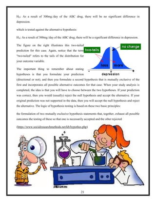 HO: As a result of 300mg./day of the ABC drug, there will be no significant difference in
depression.
which is tested against the alternative hypothesis:
HA: As a result of 300mg./day of the ABC drug, there will be a significant difference in depression.
The figure on the right illustrates this two-tailed
prediction for this case. Again, notice that the term
"two-tailed" refers to the tails of the distribution for
your outcome variable.
The important thing to remember about stating
hypotheses is that you formulate your prediction
(directional or not), and then you formulate a second hypothesis that is mutually exclusive of the
first and incorporates all possible alternative outcomes for that case. When your study analysis is
completed, the idea is that you will have to choose between the two hypotheses. If your prediction
was correct, then you would (usually) reject the null hypothesis and accept the alternative. If your
original prediction was not supported in the data, then you will accept the null hypothesis and reject
the alternative. The logic of hypothesis testing is based on these two basic principles:
the formulation of two mutually exclusive hypothesis statements that, together, exhaust all possible
outcomes the testing of these so that one is necessarily accepted and the other rejected
(https://www.socialresearchmethods.net/kb/hypothes.php)
21
 