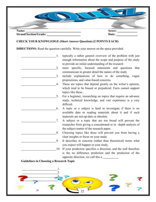 Name: ____________________________________ Score: _____________
Strand/Section/Grade: ______________________ Date: ______________
CHECK YOUR KNOWLEDGE (Short Answer Question) (2 POINTS EACH)
DIRECTIONS: Read the question carefully. Write your answer on the space provided.
_______________________1. typically a rather general overview of the problem with just
enough information about the scope and purpose of the study
to provide an initial understanding of the research
_______________________2. more specific, focused statements and questions that
communicate in greater detail the nature of the study
_______________________3. include explanations of how to do something, vague
propositions, and value-based concerns.
_______________________4. These are topics that depend greatly on the writer‘s opinion,
which tend to be biased or prejudicial. Facts cannot support
topics like these..
_______________________5. For a beginner, researching on topics that require an advance
study, technical knowledge, and vast experience is a very
difficult.
_______________________6. A topic or a subject is hard to investigate if there is no
available data or reading materials about it and if such
materials are not-up-date or obsolete.
_______________________7. A subject or a topic that are too broad will prevent the
researcher from giving a concentrated or in –depth analysis of
the subject matter of the research paper.
_______________________8. Choosing topics like these will prevent you from having a
clear insights or focus on your study.
_______________________9. It describes in concrete (rather than theoretical) terms what
you expect will happen in your study.
_______________________10. If your prediction specifies a direction, and the null therefore
is the no difference prediction and the prediction of the
opposite direction, we call this a .
Guidelines in Choosing a Research Topic
_______________________1.
_______________________2.
_______________________3.
_______________________4.
22
 