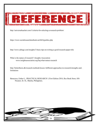 http://universalteacher.com/1/criteria-for-selecting-a-research-problem/
https://www.socialresearchmethods.net/kb/hypothes.php
http://www.editage.com/insights/3-basic-tips-on-writing-a-good-research-paper-title
What is the nature of research? | Insights Association
www.insightsassociation.org/faq/what-nature-research
http://betterthesis.dk/research-methods/lesson-1different-approaches-to-research/strengths-and-
limitations
Baraceros, Esther L., PRACTICAL RESEARCH 1,First Edition 2016, Rex Book Store, 856
Nicanor, Sr. St., Manila, Philippines.
24
 